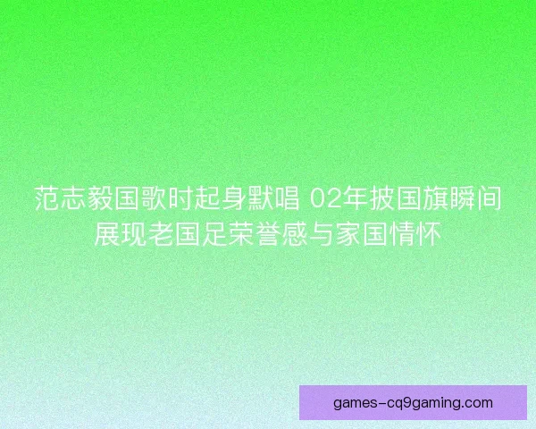 范志毅国歌时起身默唱 02年披国旗瞬间展现老国足荣誉感与家国情怀 范志毅国歌时起身默唱 02年披国旗瞬间展现老国足荣誉感与家国情怀