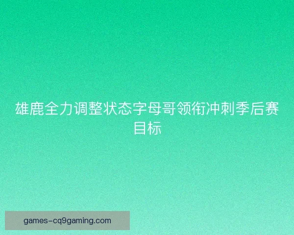 雄鹿全力调整状态字母哥领衔冲刺季后赛目标 雄鹿全力调整状态字母哥领衔冲刺季后赛目标