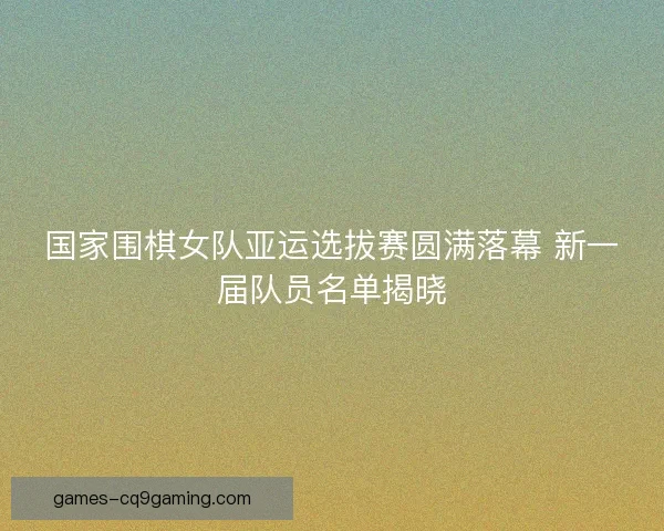 国家围棋女队亚运选拔赛圆满落幕 新一届队员名单揭晓