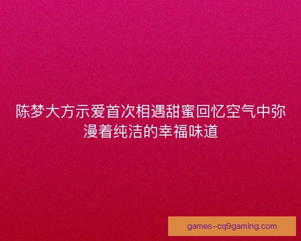 陈梦大方示爱首次相遇甜蜜回忆空气中弥漫着纯洁的幸福味道