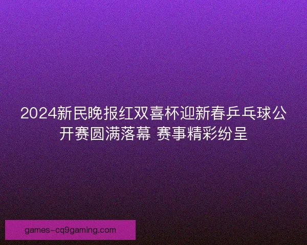 2024新民晚报红双喜杯迎新春乒乓球公开赛圆满落幕 赛事精彩纷呈
