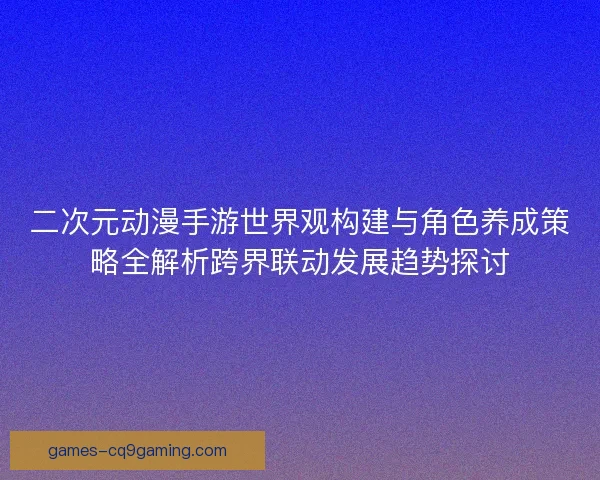 二次元动漫手游世界观构建与角色养成策略全解析跨界联动发展趋势探讨