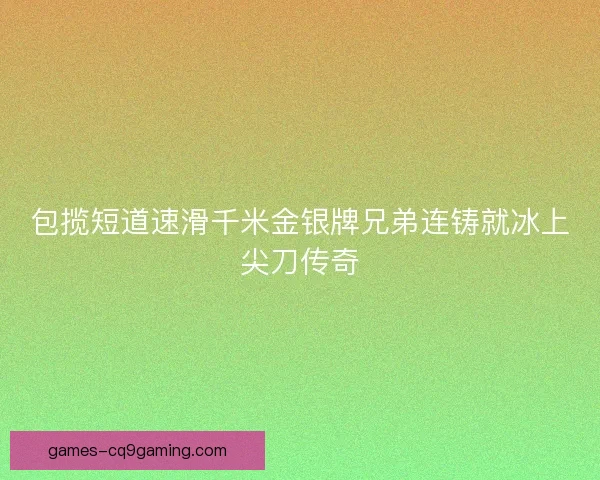 包揽短道速滑千米金银牌兄弟连铸就冰上尖刀传奇