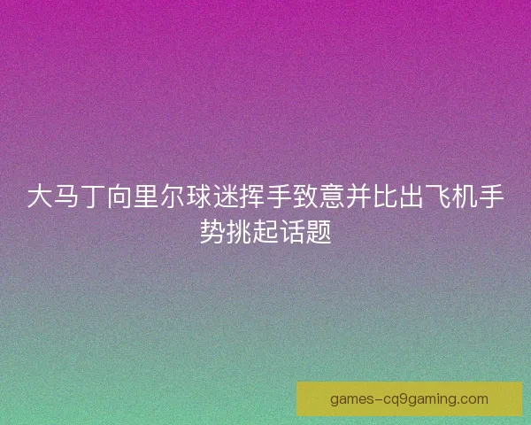 大马丁向里尔球迷挥手致意并比出飞机手势挑起话题 大马丁向里尔球迷挥手致意并比出飞机手势挑起话题