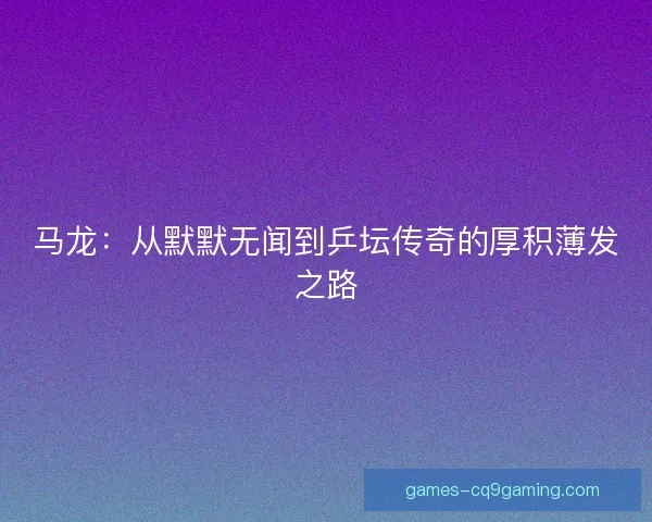 马龙：从默默无闻到乒坛传奇的厚积薄发之路