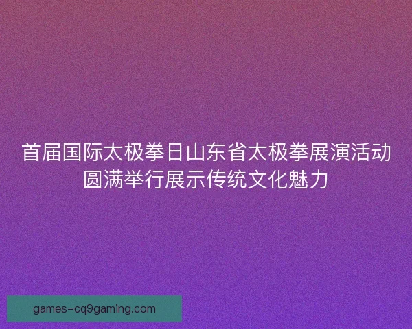 首届国际太极拳日山东省太极拳展演活动圆满举行展示传统文化魅力
