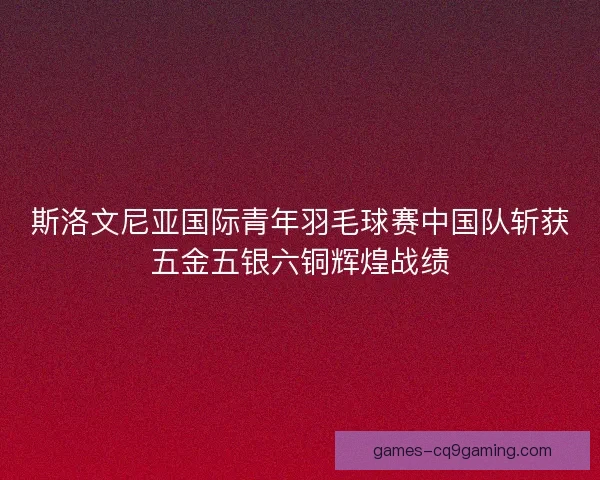 斯洛文尼亚国际青年羽毛球赛中国队斩获五金五银六铜辉煌战绩 斯洛文尼亚国际青年羽毛球赛中国队斩获五金五银六铜辉煌战绩
