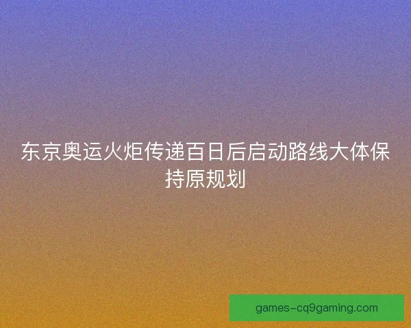东京奥运火炬传递百日后启动路线大体保持原规划