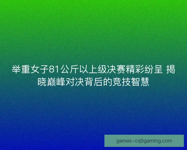 举重女子81公斤以上级决赛精彩纷呈 揭晓巅峰对决背后的竞技智慧