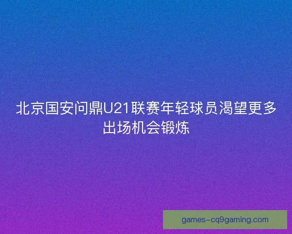 北京国安问鼎U21联赛年轻球员渴望更多出场机会锻炼 北京国安问鼎U21联赛年轻球员渴望更多出场机会锻炼