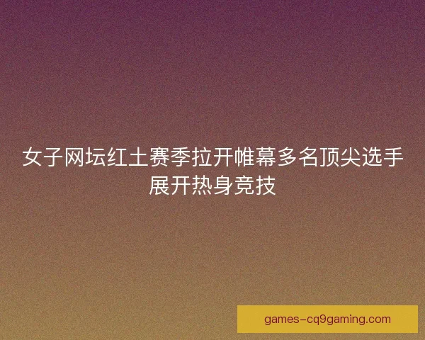 女子网坛红土赛季拉开帷幕多名顶尖选手展开热身竞技